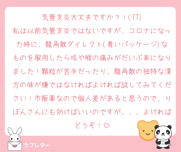 気管支炎大丈夫ですか？！(TT)
私は以前気管支炎ではないですが、コロナになった時に、龍角散ダイレクト(青いパッケージ)なものを服用したら咳や喉の痛みがだいぶ楽になりました！顆粒が苦手だったり、龍角散の独特な漢方の味が嫌ではなければよければ試してみてください！市販薬なので個人差があると思うので、りぼんさんにも効けばいいのですが、、、よければどうぞ！