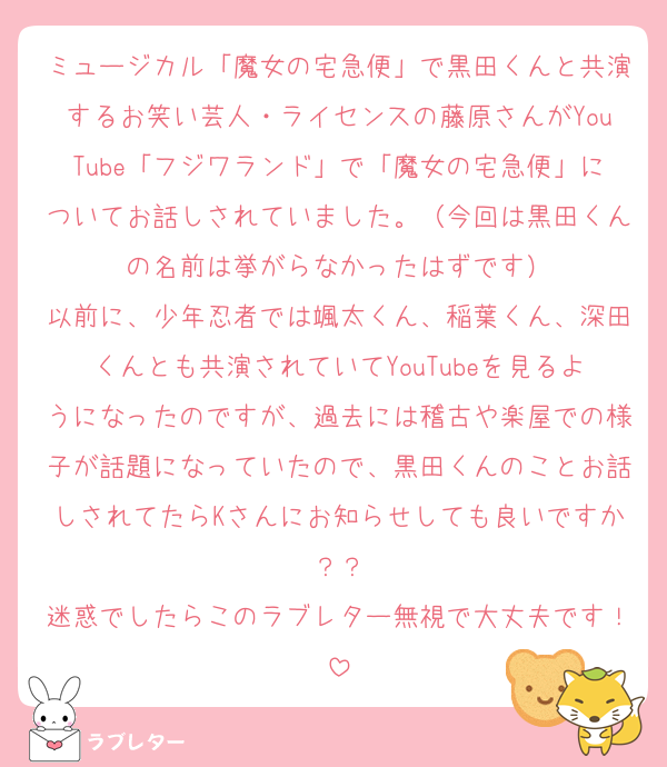 ミュージカル「魔女の宅急便」で黒田くんと共演するお笑い芸人・ライセンスの藤原さんがYouTube「フジワランド」で「魔女の宅急便」についてお話しされていました。（今回は黒田くんの名前は挙がらなかったはずです）
以前に、少年忍者では颯太くん、稲葉くん、深田くんとも共演されていてYouTubeを見るようになったのですが、過去には稽古や楽屋での様子が話題になっていたので、黒田くんのことお話しされてたらKさんにお知らせしても良いですか？？
迷惑でしたらこのラブレター無視で大丈夫です！