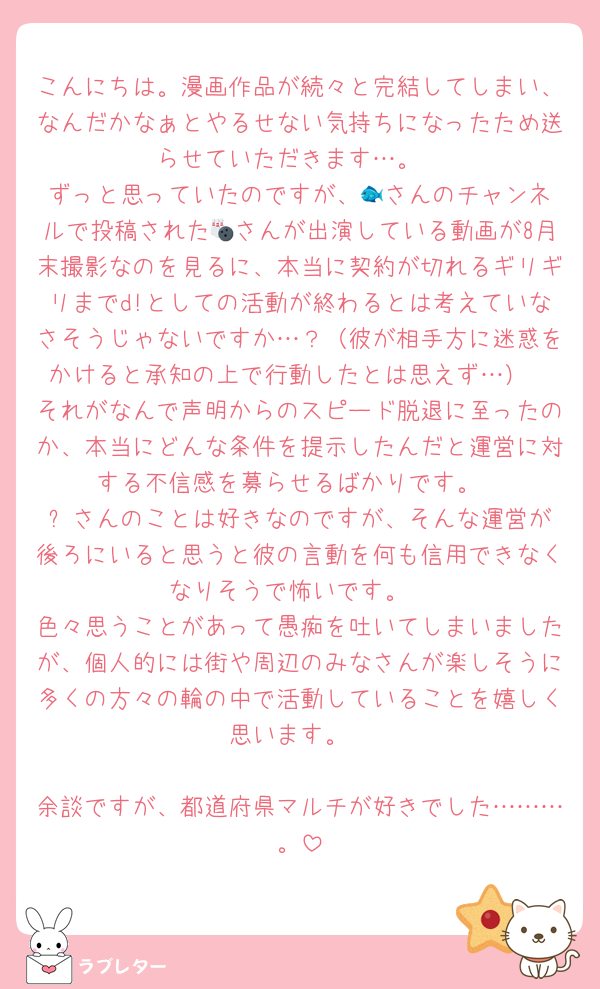 こんにちは。漫画作品が続々と完結してしまい、なんだかなぁとやるせない気持ちになったため送らせていただきます…。
ずっと思っていたのですが、🐟️さんのチャンネルで投稿された🎳さんが出演している動画が8月末撮影なのを見るに、本当に契約が切れるギリギリまでd!としての活動が終わるとは考えていなさそうじゃないですか…？（彼が相手方に迷惑をかけると承知の上で行動したとは思えず…）
それがなんで声明からのスピード脱退に至ったのか、本当にどんな条件を提示したんだと運営に対する不信感を募らせるばかりです。
⚽️さんのことは好きなのですが、そんな運営が後ろにいると思うと彼の言動を何も信用できなくなりそうで怖いです。
色々思うことがあって愚痴を吐いてしまいましたが、個人的には街や周辺のみなさんが楽しそうに多くの方々の輪の中で活動していることを嬉しく思います。

余談ですが、都道府県マルチが好きでした………。