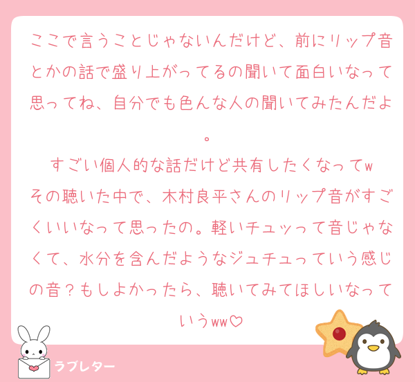 ここで言うことじゃないんだけど、前にリップ音とかの話で盛り上がってるの聞いて面白いなって思ってね、自分でも色んな人の聞いてみたんだよ。
すごい個人的な話だけど共有したくなってw
その聴いた中で、木村良平さんのリップ音がすごくいいなって思ったの。軽いチュッって音じゃなくて、水分を含んだようなジュチュっていう感じの音？もしよかったら、聴いてみてほしいなっていうww