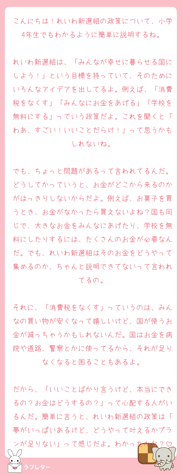 こんにちは！れいわ新選組の政策について、小学4年生でもわかるように簡単に説明するね。

れいわ新選組は、「みんなが幸せに暮らせる国にしよう！」という目標を持っていて、そのためにいろんなアイデアを出してるよ。例えば、「消費税をなくす」「みんなにお金をあげる」「学校を無料にする」っていう政策だよ。これを聞くと「わあ、すごい！いいことだらけ！」って思うかもしれないね。

でも、ちょっと問題があるって言われてるんだ。どうしてかっていうと、お金がどこから来るのかがはっきりしないからだよ。例えば、お菓子を買うとき、お金がなかったら買えないよね？国も同じで、大きなお金をみんなにあげたり、学校を無料にしたりするには、たくさんのお金が必要なんだ。でも、れいわ新選組はそのお金をどうやって集めるのか、ちゃんと説明できてないって言われてるの。

それに、「消費税をなくす」っていうのは、みんなの買い物が安くなって嬉しいけど、国が使うお金が減っちゃうかもしれないんだ。国はお金を病院や道路、警察とかに使ってるから、それが足りなくなると困ることもあるよ。

だから、「いいことばかり言うけど、本当にできるの？お金はどうするの？」って心配する人がいるんだ。簡単に言うと、れいわ新選組の政策は「夢がいっぱいあるけど、どうやって叶えるかプランが足りない」って感じだよ。わかったかな？
