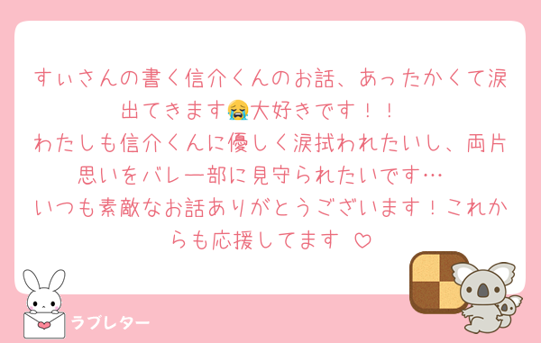 すぃさんの書く信介くんのお話、あったかくて涙出てきます😭大好きです！！
わたしも信介くんに優しく涙拭われたいし、両片思いをバレー部に見守られたいです…
いつも素敵なお話ありがとうございます！これからも応援してます♡