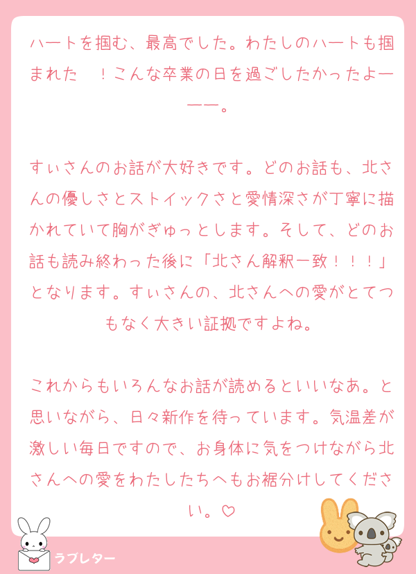 ハートを掴む、最高でした。わたしのハートも掴まれた〜！こんな卒業の日を過ごしたかったよーーー。

すぃさんのお話が大好きです。どのお話も、北さんの優しさとストイックさと愛情深さが丁寧に描かれていて胸がぎゅっとします。そして、どのお話も読み終わった後に「北さん解釈一致！！！」となります。すぃさんの、北さんへの愛がとてつもなく大きい証拠ですよね。

これからもいろんなお話が読めるといいなあ。と思いながら、日々新作を待っています。気温差が激しい毎日ですので、お身体に気をつけながら北さんへの愛をわたしたちへもお裾分けしてください。