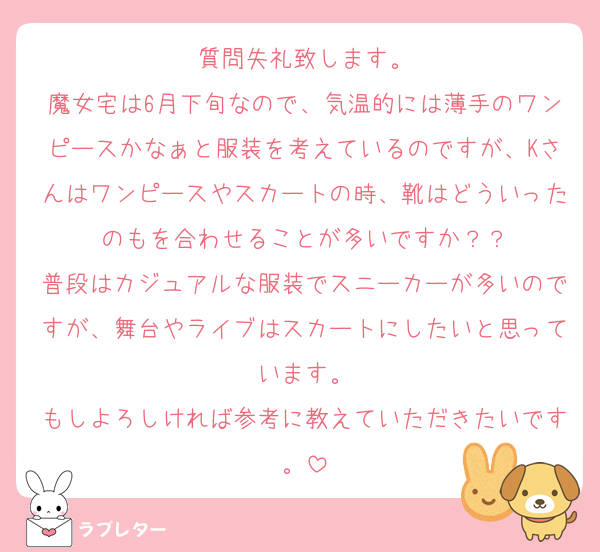 質問失礼致します。
魔女宅は6月下旬なので、気温的には薄手のワンピースかなぁと服装を考えているのですが、Kさんはワンピースやスカートの時、靴はどういったのもを合わせることが多いですか？？
普段はカジュアルな服装でスニーカーが多いのですが、舞台やライブはスカートにしたいと思っています。
もしよろしければ参考に教えていただきたいです。