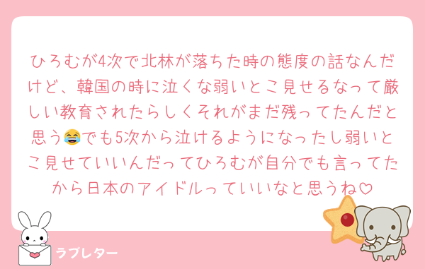 ひろむが4次で北林が落ちた時の態度の話なんだけど、韓国の時に泣くな弱いとこ見せるなって厳しい教育されたらしくそれがまだ残ってたんだと思う😂でも5次から泣けるようになったし弱いとこ見せていいんだってひろむが自分でも言ってたから日本のアイドルっていいなと思うね