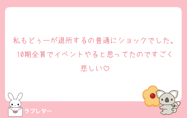 私もどぅーが退所するの普通にショックでした。10期全員でイベントやると思ってたのですごく悲しい