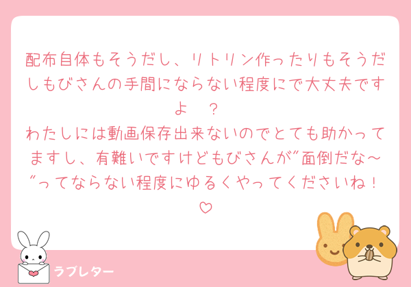 配布自体もそうだし、リトリン作ったりもそうだしもびさんの手間にならない程度にで大丈夫ですよ🥲？
わたしには動画保存出来ないのでとても助かってますし、有難いですけどもびさんが"面倒だな～"ってならない程度にゆるくやってくださいね！