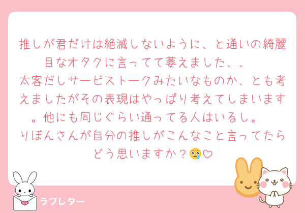 推しが君だけは絶滅しないように、と通いの綺麗目なオタクに言ってて萎えました、、
太客だしサービストークみたいなものか、とも考えましたがその表現はやっぱり考えてしまいます。他にも同じぐらい通ってる人はいるし。
りぼんさんが自分の推しがこんなこと言ってたらどう思いますか？😢