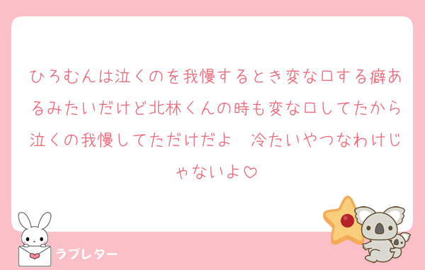 ひろむんは泣くのを我慢するとき変な口する癖あるみたいだけど北林くんの時も変な口してたから泣くの我慢してただけだよ　冷たいやつなわけじゃないよ