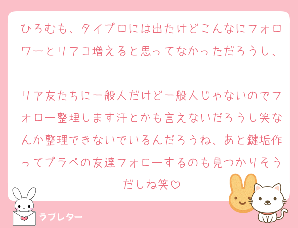 ひろむも、タイプロには出たけどこんなにフォロワーとリアコ増えると思ってなかっただろうし、
リア友たちに一般人だけど一般人じゃないのでフォロー整理します汗とかも言えないだろうし笑なんか整理できないでいるんだろうね、あと鍵垢作ってプラベの友達フォローするのも見つかりそうだしね笑