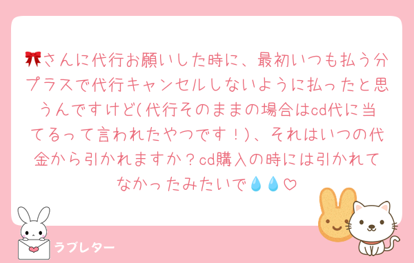 🎀さんに代行お願いした時に、最初いつも払う分プラスで代行キャンセルしないように払ったと思うんですけど(代行そのままの場合はcd代に当てるって言われたやつです！)、それはいつの代金から引かれますか？cd購入の時には引かれてなかったみたいで💧💧