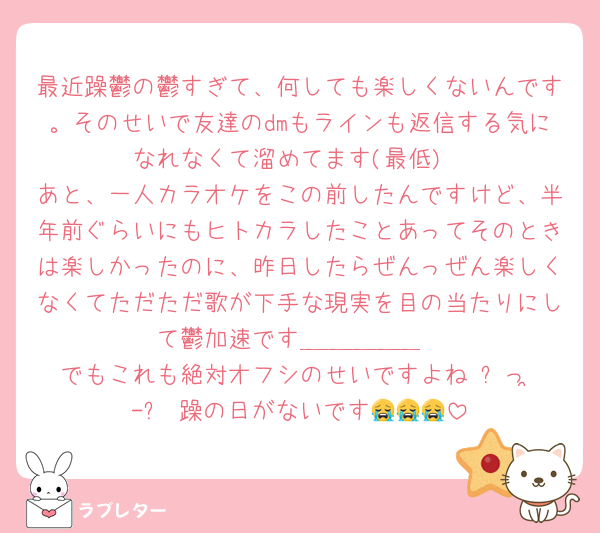 最近躁鬱の鬱すぎて、何しても楽しくないんです。そのせいで友達のdmもラインも返信する気になれなくて溜めてます(最低)
あと、一人カラオケをこの前したんですけど、半年前ぐらいにもヒトカラしたことあってそのときは楽しかったのに、昨日したらぜんっぜん楽しくなくてただただ歌が下手な現実を目の当たりにして鬱加速です＿＿＿＿＿
でもこれも絶対オフシのせいですよね₍ᐢっ ̫-ᐢ₎躁の日がないです😭😭😭