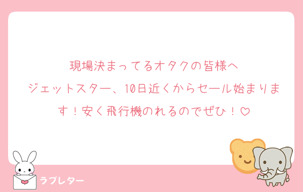 現場決まってるオタクの皆様へ
ジェットスター、10日近くからセール始まります！安く飛行機のれるのでぜひ！