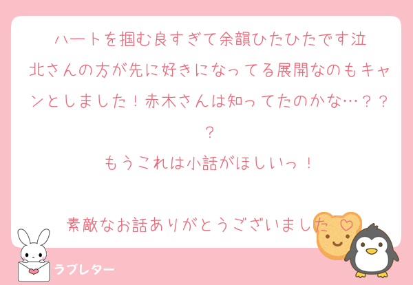 ハートを掴む良すぎて余韻ひたひたです泣
北さんの方が先に好きになってる展開なのもキャンとしました！赤木さんは知ってたのかな…？？？
もうこれは小話がほしいっ！

素敵なお話ありがとうございました♡