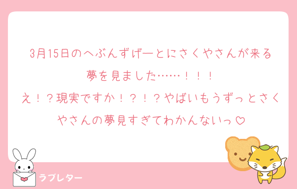 3月15日のへぶんずげーとにさくやさんが来る夢を見ました……！！！
え！？現実ですか！？！？やばいもうずっとさくやさんの夢見すぎてわかんないっ