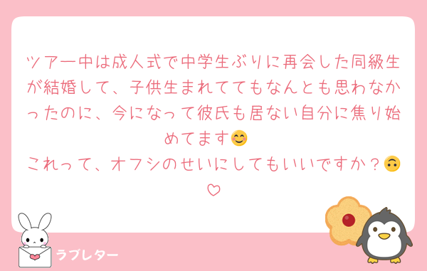 ツアー中は成人式で中学生ぶりに再会した同級生が結婚して、子供生まれててもなんとも思わなかったのに、今になって彼氏も居ない自分に焦り始めてます😊
これって、オフシのせいにしてもいいですか？🙃