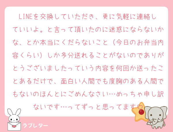 LINEを交換していただき、更に気軽に連絡していいよ。と言って頂いたのに迷惑にならないかな、とか本当にくだらないこと（今日のお弁当内容くらい）しか多分送れることがないのでありがとうございましたっていう内容を何回か送ったことあるだけで、面白い人間でも度胸のある人間でもないのほんとにごめんなさい…めっちゃ申し訳ないです…ってずっと思ってます