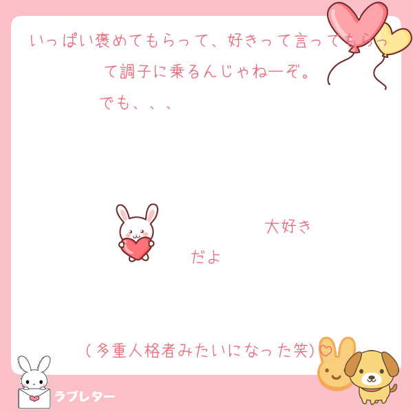 いっぱい褒めてもらって、好きって言ってもらって調子に乗るんじゃねーぞ。
でも、、、                   


                  ♡大好きだよ♡


(多重人格者みたいになった笑)