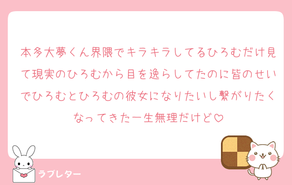 本多大夢くん界隈でキラキラしてるひろむだけ見て現実のひろむから目を逸らしてたのに皆のせいでひろむとひろむの彼女になりたいし繋がりたくなってきた一生無理だけど