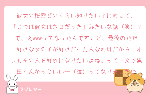 彼女の秘密どのくらい知りたい？に対して、
「じつは彼女はネコだった」みたいな話（笑）？で、えwwwってなったんですけど、最後のただ、好きな女の子が好きだった人なわけだから、オレもその人を好きになりたいよね。って一文で黒田くんかっこいいー（泣）ってなりました
