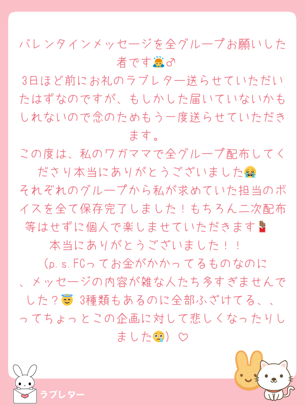バレンタインメッセージを全グループお願いした者です🙇‍♂️
3日ほど前にお礼のラブレター送らせていただいたはずなのですが、もしかした届いていないかもしれないので念のためもう一度送らせていただきます。
この度は、私のワガママで全グループ配布してくださり本当にありがとうございました😭
それぞれのグループから私が求めていた担当のボイスを全て保存完了しました！もちろん二次配布等はせずに個人で楽しませていただきます🍫
本当にありがとうございました！！
（p.s.FCってお金がかかってるものなのに、メッセージの内容が雑な人たち多すぎませんでした？😇 3種類もあるのに全部ふざけてる、、ってちょっとこの企画に対して悲しくなったりしました😢）