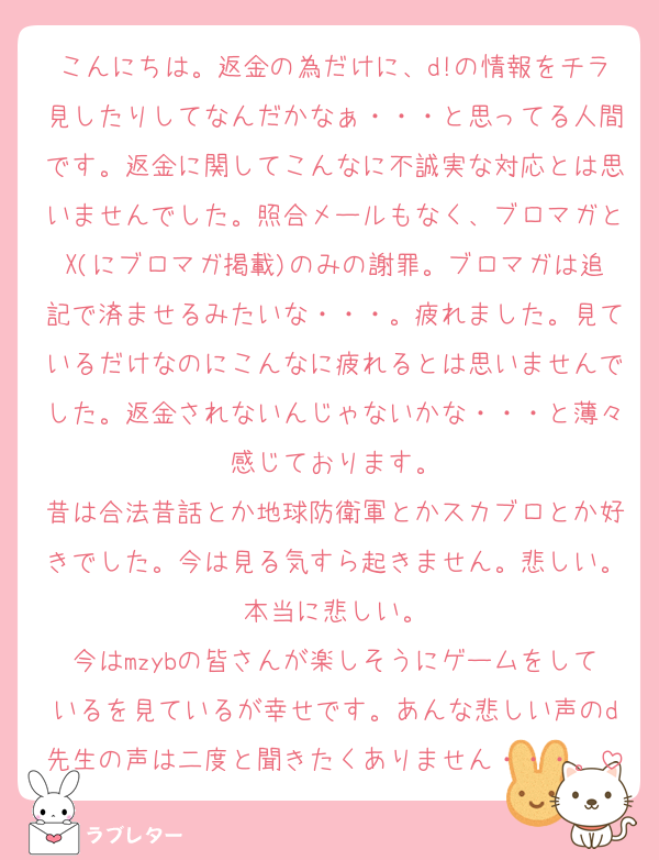 こんにちは。返金の為だけに、d!の情報をチラ見したりしてなんだかなぁ・・・と思ってる人間です。返金に関してこんなに不誠実な対応とは思いませんでした。照合メールもなく、ブロマガとX(にブロマガ掲載)のみの謝罪。ブロマガは追記で済ませるみたいな・・・。疲れました。見ているだけなのにこんなに疲れるとは思いませんでした。返金されないんじゃないかな・・・と薄々感じております。
昔は合法昔話とか地球防衛軍とかスカブロとか好きでした。今は見る気すら起きません。悲しい。本当に悲しい。
今はmzybの皆さんが楽しそうにゲームをしているを見ているが幸せです。あんな悲しい声のd先生の声は二度と聞きたくありません・・・。