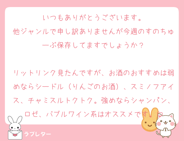 いつもありがとうございます。
他ジャンルで申し訳ありませんが今週のすのちゅーぶ保存してますでしょうか？

リットリンク見たんですが、お酒のおすすめは弱めならシードル（りんごのお酒）、スミノフアイス、チャミスルトクトク。強めならシャンパン、ロゼ、バブルワイン系はオススメです。