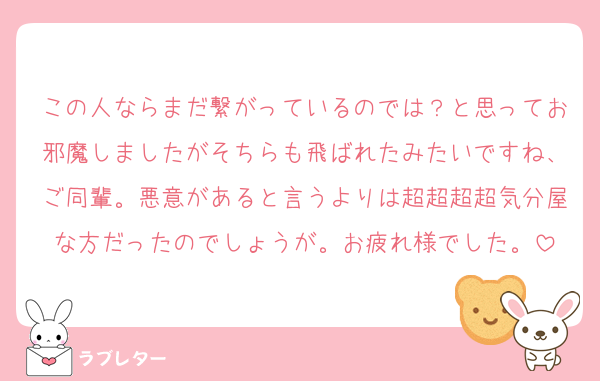 この人ならまだ繋がっているのでは？と思ってお邪魔しましたがそちらも飛ばれたみたいですね、ご同輩。悪意があると言うよりは超超超超気分屋な方だったのでしょうが。お疲れ様でした。