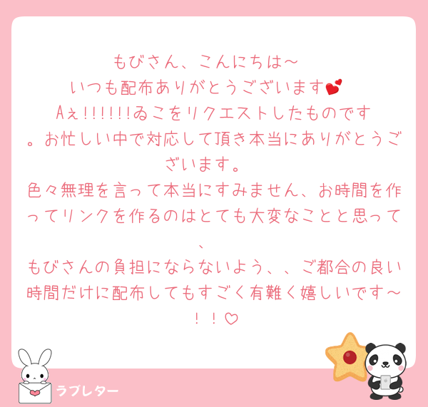 もびさん、こんにちは～
いつも配布ありがとうございます💕
Aぇ!!!!!!ゐこをリクエストしたものです。お忙しい中で対応して頂き本当にありがとうございます。
色々無理を言って本当にすみません、お時間を作ってリンクを作るのはとても大変なことと思って、
もびさんの負担にならないよう、、ご都合の良い時間だけに配布してもすごく有難く嬉しいです～！！