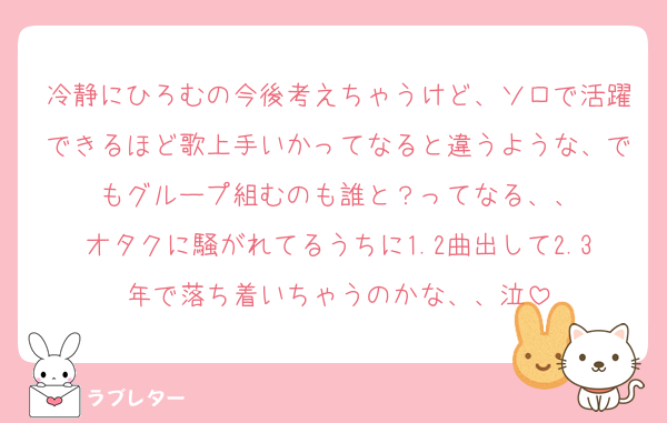 冷静にひろむの今後考えちゃうけど、ソロで活躍できるほど歌上手いかってなると違うような、でもグループ組むのも誰と？ってなる、、
オタクに騒がれてるうちに1.2曲出して2.3年で落ち着いちゃうのかな、、泣