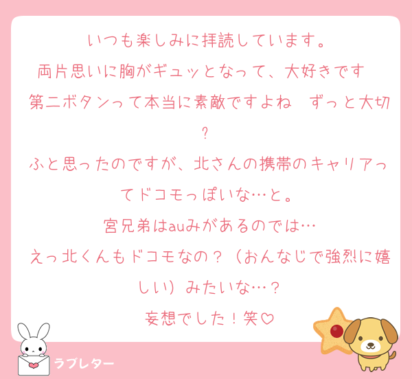 いつも楽しみに拝読しています。
両片思いに胸がギュッとなって、大好きです❤️第二ボタンって本当に素敵ですよね〜ずっと大切✨
ふと思ったのですが、北さんの携帯のキャリアってドコモっぽいな…と。
宮兄弟はauみがあるのでは…
えっ北くんもドコモなの？（おんなじで強烈に嬉しい）みたいな…？
妄想でした！笑