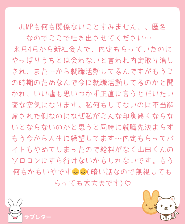 JUMPも何も関係ないことすみません、、匿名なのでここで吐き出させてください…
来月4月から新社会人で、内定もらっていたのにやっぱりうちとは会わないと言われ内定取り消しされ、また一から就職活動してるんですがもうこの時期のためなんで今に就職活動してるのかと聞かれ、いい嘘も思いつかず正直に言うとだいたい変な空気になります。私何もしてないのに不当解雇された側なのになぜ私がこんな印象悪くならないとならないのかと思うと同時に就職先決まらずもう今から人生に絶望してます…内定もらってバイトもやめてしまったので給料がなく山田くんのソロコンにすら行けないかもしれないです。もう何もかもいやです😔😔(暗い話なので無視してもらっても大丈夫です)