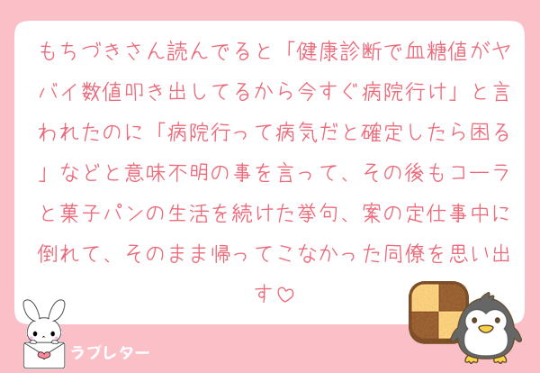 もちづきさん読んでると「健康診断で血糖値がヤバイ数値叩き出してるから今すぐ病院行け」と言われたのに「病院行って病気だと確定したら困る」などと意味不明の事を言って、その後もコーラと菓子パンの生活を続けた挙句、案の定仕事中に倒れて、そのまま帰ってこなかった同僚を思い出す