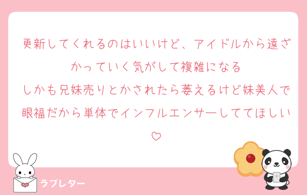 更新してくれるのはいいけど、アイドルから遠ざかっていく気がして複雑になる
しかも兄妹売りとかされたら萎えるけど妹美人で眼福だから単体でインフルエンサーしててほしい