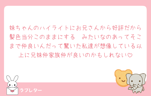 妹ちゃんのハイライトにお兄さんから好評だから髪色当分このままにする🥰みたいなのあってそこまで仲良いんだって驚いた私達が想像している以上に兄妹仲家族仲が良いのかもしれない