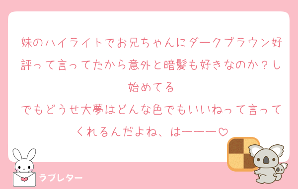 妹のハイライトでお兄ちゃんにダークブラウン好評って言ってたから意外と暗髪も好きなのか？し始めてる
でもどうせ大夢はどんな色でもいいねって言ってくれるんだよね、はーーー