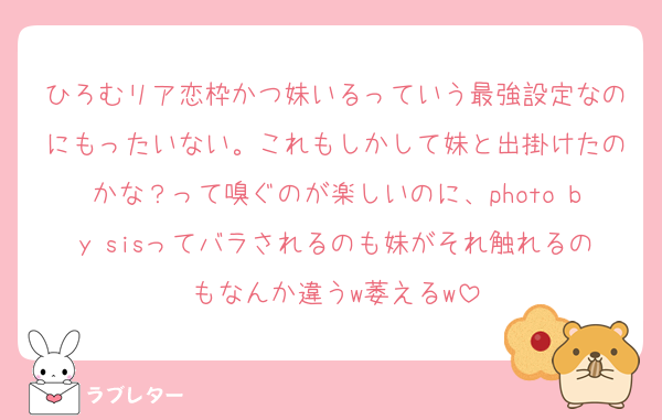 ひろむリア恋枠かつ妹いるっていう最強設定なのにもったいない。これもしかして妹と出掛けたのかな？って嗅ぐのが楽しいのに、photo by sisってバラされるのも妹がそれ触れるのもなんか違うw萎えるw