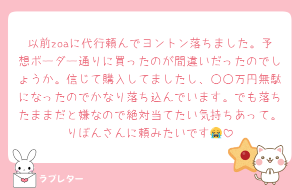 以前zoaに代行頼んでヨントン落ちました。予想ボーダー通りに買ったのが間違いだったのでしょうか。信じて購入してましたし、○○万円無駄になったのでかなり落ち込んでいます。でも落ちたままだと嫌なので絶対当てたい気持ちあって。りぼんさんに頼みたいです😭
