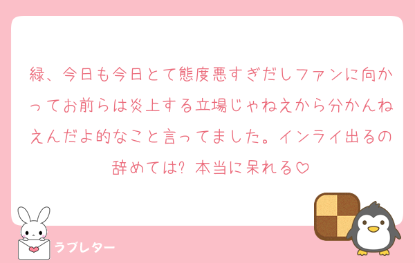緑、今日も今日とて態度悪すぎだしファンに向かってお前らは炎上する立場じゃねえから分かんねえんだよ的なこと言ってました。インライ出るの辞めては❓本当に呆れる
