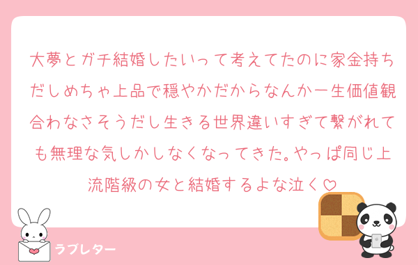 大夢とガチ結婚したいって考えてたのに家金持ちだしめちゃ上品で穏やかだからなんか一生価値観合わなさそうだし生きる世界違いすぎて繋がれても無理な気しかしなくなってきた｡やっぱ同じ上流階級の女と結婚するよな泣く