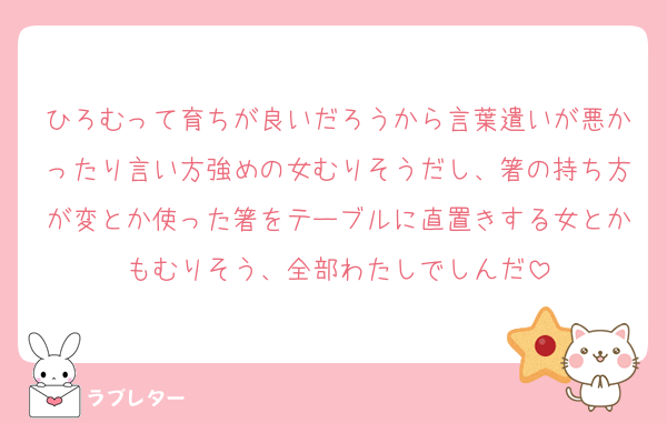 ひろむって育ちが良いだろうから言葉遣いが悪かったり言い方強めの女むりそうだし、箸の持ち方が変とか使った箸をテーブルに直置きする女とかもむりそう、全部わたしでしんだ