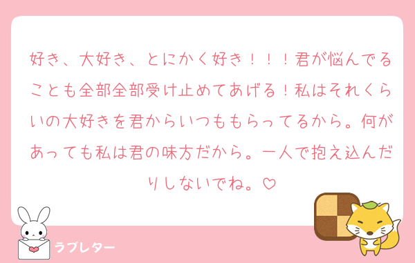好き、大好き、とにかく好き！！！君が悩んでることも全部全部受け止めてあげる！私はそれくらいの大好きを君からいつももらってるから。何があっても私は君の味方だから。一人で抱え込んだりしないでね。
