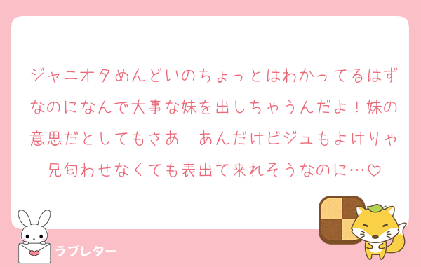 ジャニオタめんどいのちょっとはわかってるはずなのになんで大事な妹を出しちゃうんだよ！妹の意思だとしてもさあ〜あんだけビジュもよけりゃ兄匂わせなくても表出て来れそうなのに…