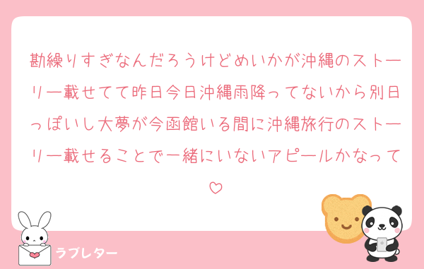 勘繰りすぎなんだろうけどめいかが沖縄のストーリー載せてて昨日今日沖縄雨降ってないから別日っぽいし大夢が今函館いる間に沖縄旅行のストーリー載せることで一緒にいないアピールかなって