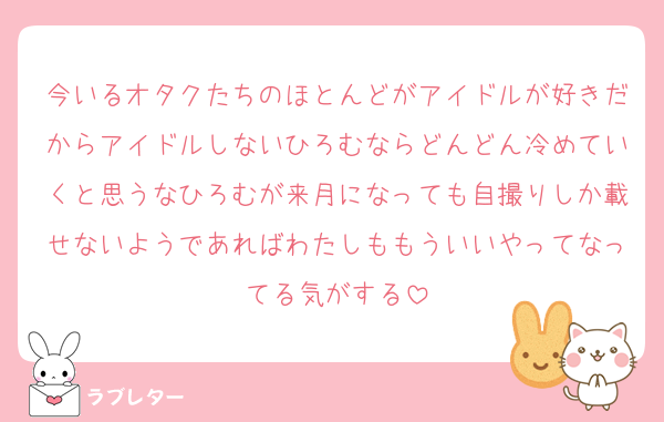今いるオタクたちのほとんどがアイドルが好きだからアイドルしないひろむならどんどん冷めていくと思うなひろむが来月になっても自撮りしか載せないようであればわたしももういいやってなってる気がする