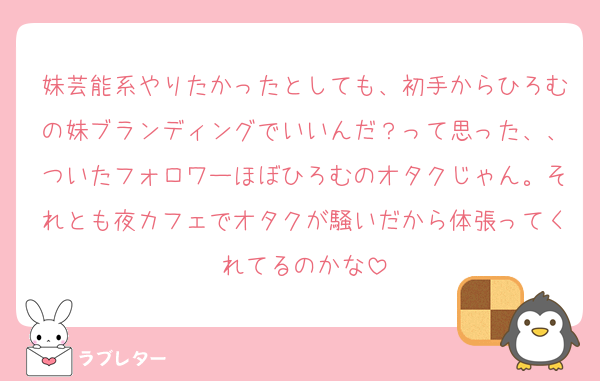 妹芸能系やりたかったとしても、初手からひろむの妹ブランディングでいいんだ？って思った、、ついたフォロワーほぼひろむのオタクじゃん。それとも夜カフェでオタクが騒いだから体張ってくれてるのかな