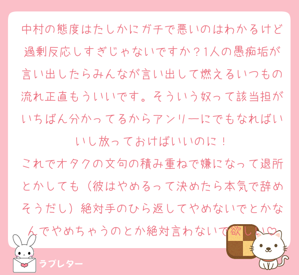 中村の態度はたしかにガチで悪いのはわかるけど過剰反応しすぎじゃないですか？1人の愚痴垢が言い出したらみんなが言い出して燃えるいつもの流れ正直もういいです。そういう奴って該当担がいちばん分かってるからアンリーにでもなればいいし放っておけばいいのに！
これでオタクの文句の積み重ねで嫌になって退所とかしても（彼はやめるって決めたら本気で辞めそうだし）絶対手のひら返してやめないでとかなんでやめちゃうのとか絶対言わないで欲しい