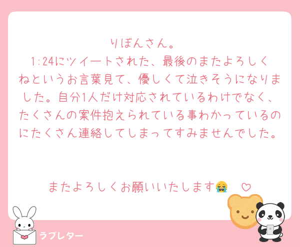 りぼんさん。
1:24にツイートされた、最後のまたよろしくねというお言葉見て、優しくて泣きそうになりました。自分1人だけ対応されているわけでなく、たくさんの案件抱えられている事わかっているのにたくさん連絡してしまってすみませんでした。

またよろしくお願いいたします😭🤎