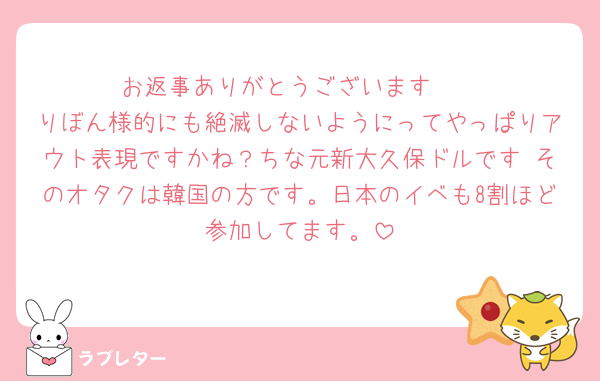 お返事ありがとうございます🥺
りぼん様的にも絶滅しないようにってやっぱりアウト表現ですかね？ちな元新大久保ドルです♡そのオタクは韓国の方です。日本のイベも8割ほど参加してます。