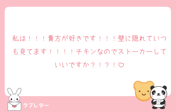 私は！！！貴方が好きです！！！壁に隠れていつも見てます！！！！チキンなのでストーカーしていいですか？！？！